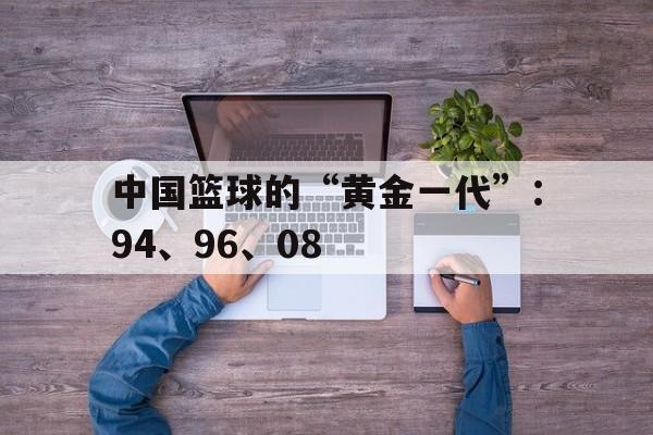 关于中国篮球的“黄金一代”：94、96、08的信息